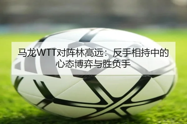 马龙WTT对阵林高远：反手相持中的心态博弈与胜负手