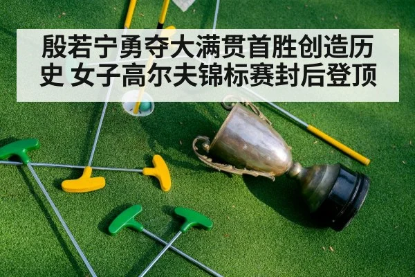 殷若宁勇夺大满贯首胜创造历史 女子高尔夫锦标赛封后登顶