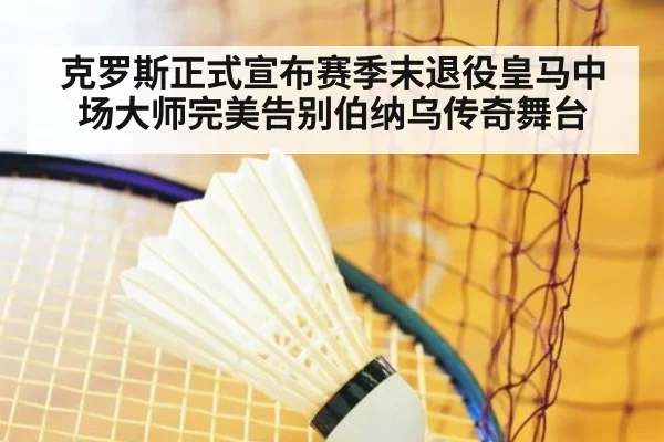 克罗斯正式宣布赛季末退役皇马中场大师完美告别伯纳乌传奇舞台