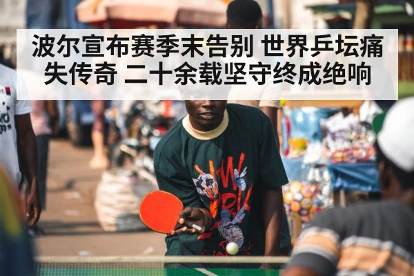 波尔宣布赛季末告别 世界乒坛痛失传奇 二十余载坚守终成绝响