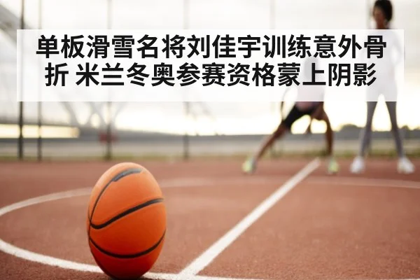 单板滑雪名将刘佳宇训练意外骨折 米兰冬奥参赛资格蒙上阴影