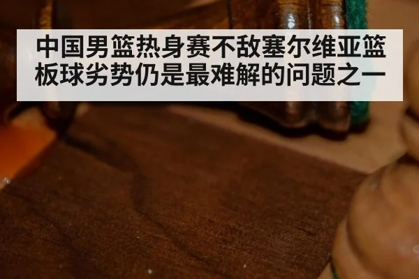 中国男篮热身赛不敌塞尔维亚篮板球劣势仍是最难解的问题之一