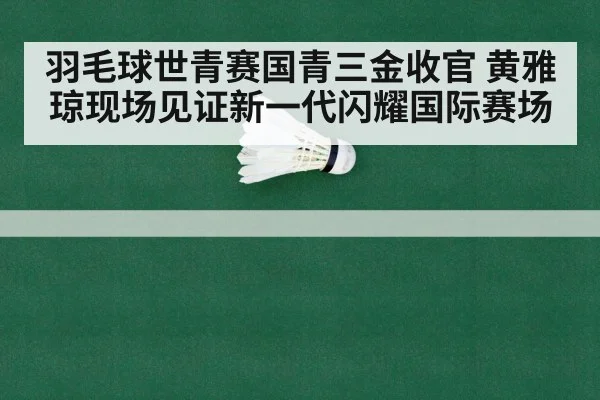 羽毛球世青赛国青三金收官 黄雅琼现场见证新一代闪耀国际赛场
